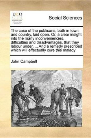 Cover of The Case of the Publicans, Both in Town and Country, Laid Open. Or, a Clear Insight Into the Many Inconveniencies, Difficulties and Disadvantages, That They Labour Under, ... and a Remedy Prescribed Which Will Effectually Cure This Malady