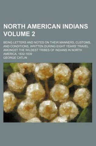 Cover of North American Indians Volume 2; Being Letters and Notes on Their Manners, Customs, and Conditions, Written During Eight Years' Travel Amongst the Wildest Tribes of Indians in North America, 1832-1839