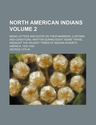 Book cover for North American Indians Volume 2; Being Letters and Notes on Their Manners, Customs, and Conditions, Written During Eight Years' Travel Amongst the Wildest Tribes of Indians in North America, 1832-1839