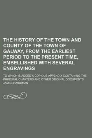 Cover of The History of the Town and County of the Town of Galway, from the Earliest Period to the Present Time, Embellished with Several Engravings; To Which Is Added a Copious Appendix Containing the Principal Charters and Other Original Documents