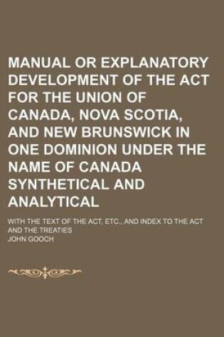 Cover of Manual or Explanatory Development of the ACT for the Union of Canada, Nova Scotia, and New Brunswick in One Dominion Under the Name of Canada Synthetical and Analytical; With the Text of the ACT, Etc., and Index to the ACT and the Treaties