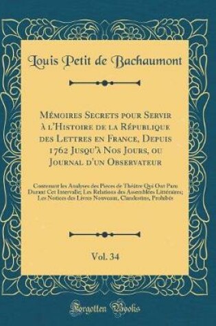 Cover of Memoires Secrets Pour Servir A l'Histoire de la Republique Des Lettres En France, Depuis 1762 Jusqu'a Nos Jours, Ou Journal d'Un Observateur, Vol. 34