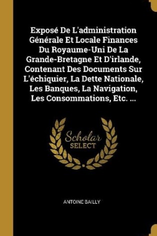 Cover of Exposé De L'administration Générale Et Locale Finances Du Royaume-Uni De La Grande-Bretagne Et D'irlande, Contenant Des Documents Sur L'échiquier, La Dette Nationale, Les Banques, La Navigation, Les Consommations, Etc. ...