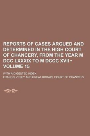 Cover of Reports of Cases Argued and Determined in the High Court of Chancery, from the Year M DCC LXXXIX to M DCCC XVII (Volume 15); With a Digested Index