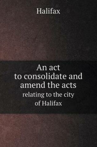 Cover of An act to consolidate and amend the acts relating to the city of Halifax