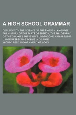 Cover of A High School Grammar; Dealing with the Science of the English Language, the History of the Parts of Speech, the Philosophy of the Changes These Have Undergone, and Present Usage Respecting Forms in Dispute