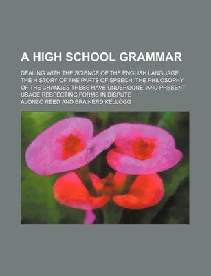 Book cover for A High School Grammar; Dealing with the Science of the English Language, the History of the Parts of Speech, the Philosophy of the Changes These Have Undergone, and Present Usage Respecting Forms in Dispute