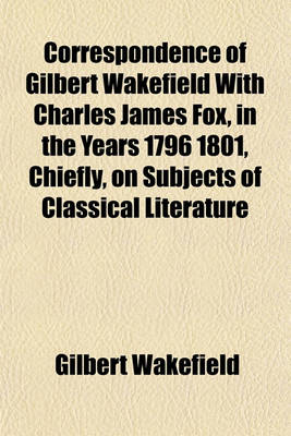 Book cover for Correspondence of Gilbert Wakefield with Charles James Fox, in the Years 1796 1801, Chiefly, on Subjects of Classical Literature