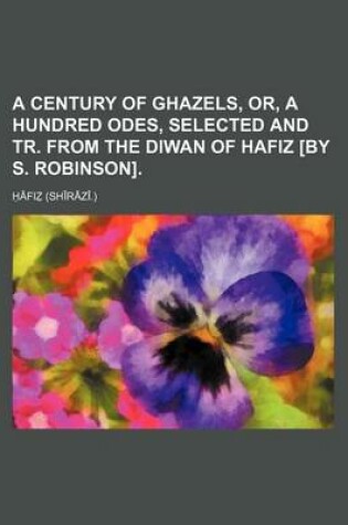 Cover of A Century of Ghazels, Or, a Hundred Odes, Selected and Tr. from the Diwan of Hafiz [By S. Robinson]