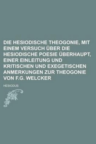 Cover of Die Hesiodische Theogonie, Mit Einem Versuch Uber Die Hesiodische Poesie Uberhaupt, Einer Einleitung Und Kritischen Und Exegetischen Anmerkungen Zur Theogonie Von F.G. Welcker