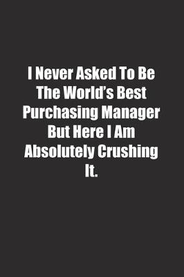 Book cover for I Never Asked To Be The World's Best Purchasing Manager But Here I Am Absolutely Crushing It.