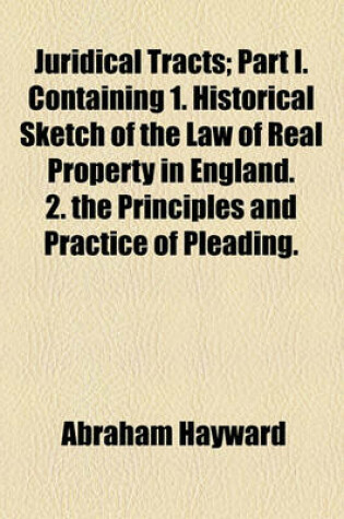 Cover of Juridical Tracts; Part I. Containing 1. Historical Sketch of the Law of Real Property in England. 2. the Principles and Practice of Pleading. 3. Historical Sketch of Reforms in the Criminal Law