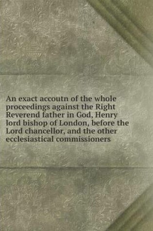 Cover of An exact accoutn of the whole proceedings against the Right Reverend father in God, Henry lord bishop of London, before the Lord chancellor, and the other ecclesiastical commissioners