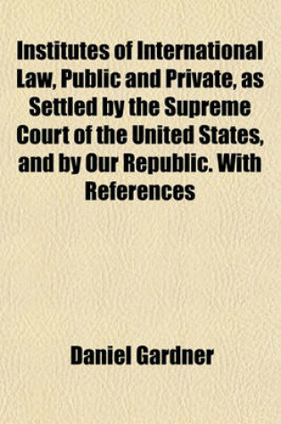 Cover of Institutes of International Law, Public and Private, as Settled by the Supreme Court of the United States, and by Our Republic. with References