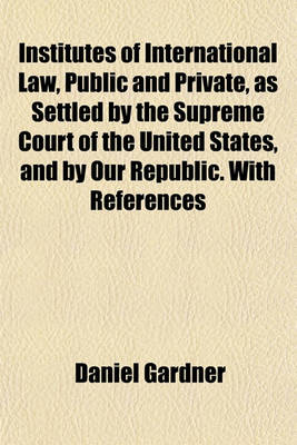 Book cover for Institutes of International Law, Public and Private, as Settled by the Supreme Court of the United States, and by Our Republic. with References