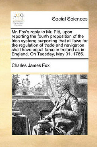 Cover of Mr. Fox's Reply to Mr. Pitt, Upon Reporting the Fourth Proposition of the Irish System; Purporting That All Laws for the Regulation of Trade and Navigation Shall Have Equal Force in Ireland as in England. on Tuesday, May 31, 1785.