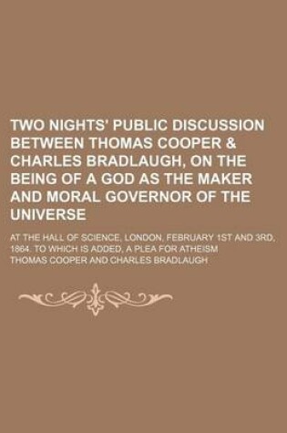 Cover of Two Nights' Public Discussion Between Thomas Cooper & Charles Bradlaugh, on the Being of a God as the Maker and Moral Governor of the Universe; At the Hall of Science, London, February 1st and 3rd, 1864. to Which Is Added, a Plea for Atheism