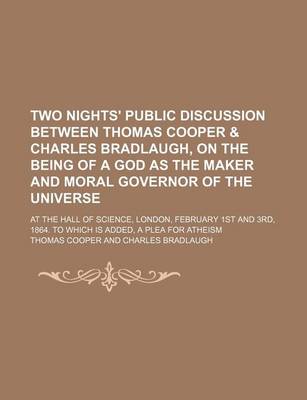 Book cover for Two Nights' Public Discussion Between Thomas Cooper & Charles Bradlaugh, on the Being of a God as the Maker and Moral Governor of the Universe; At the Hall of Science, London, February 1st and 3rd, 1864. to Which Is Added, a Plea for Atheism