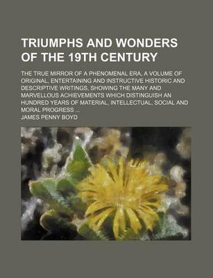 Book cover for Triumphs and Wonders of the 19th Century; The True Mirror of a Phenomenal Era, a Volume of Original, Entertaining and Instructive Historic and Descriptive Writings, Showing the Many and Marvellous Achievements Which Distinguish an Hundred Years of Materia