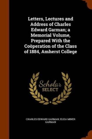 Cover of Letters, Lectures and Address of Charles Edward Garman; A Memorial Volume, Prepared with the Cooperation of the Class of 1884, Amherst College