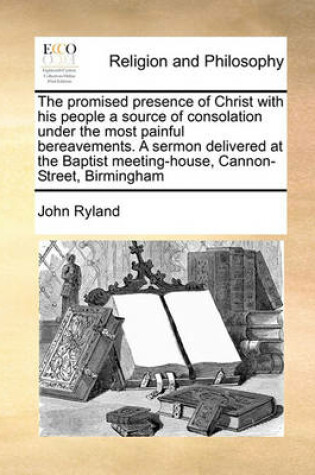 Cover of The promised presence of Christ with his people a source of consolation under the most painful bereavements. A sermon delivered at the Baptist meeting-house, Cannon-Street, Birmingham