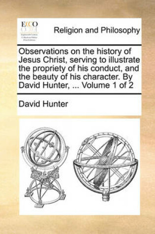 Cover of Observations on the History of Jesus Christ, Serving to Illustrate the Propriety of His Conduct, and the Beauty of His Character. by David Hunter, ... Volume 1 of 2