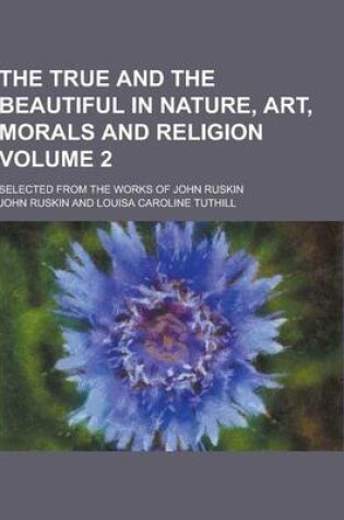 Cover of The True and the Beautiful in Nature, Art, Morals and Religion; Selected from the Works of John Ruskin Volume 2