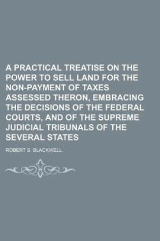 Cover of A Practical Treatise on the Power to Sell Land for the Non-Payment of Taxes Assessed Theron, Embracing the Decisions of the Federal Courts, and of the Supreme Judicial Tribunals of the Several States