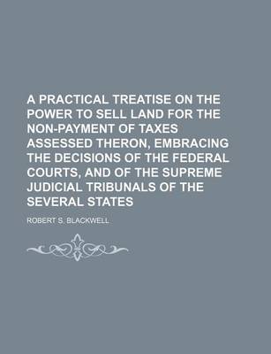 Book cover for A Practical Treatise on the Power to Sell Land for the Non-Payment of Taxes Assessed Theron, Embracing the Decisions of the Federal Courts, and of the Supreme Judicial Tribunals of the Several States