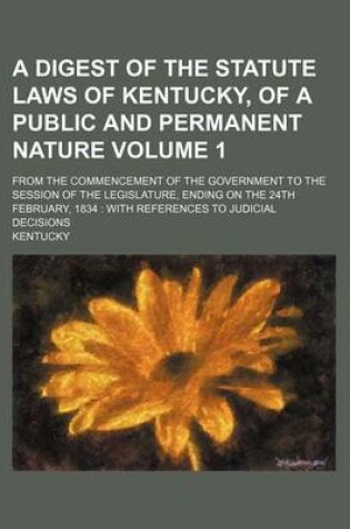 Cover of A Digest of the Statute Laws of Kentucky, of a Public and Permanent Nature Volume 1; From the Commencement of the Government to the Session of the Legislature, Ending on the 24th February, 1834 with References to Judicial Decisions