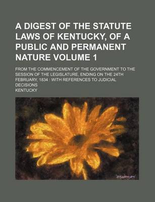 Book cover for A Digest of the Statute Laws of Kentucky, of a Public and Permanent Nature Volume 1; From the Commencement of the Government to the Session of the Legislature, Ending on the 24th February, 1834 with References to Judicial Decisions