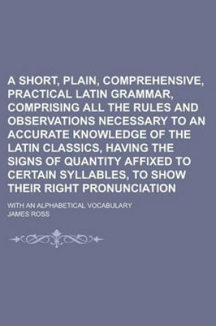 Cover of A Short, Plain, Comprehensive, Practical Latin Grammar, Comprising All the Rules and Observations Necessary to an Accurate Knowledge of the Latin Classics, Having the Signs of Quantity Affixed to Certain Syllables, to Show Their Right