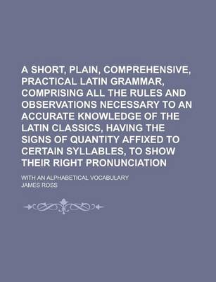 Book cover for A Short, Plain, Comprehensive, Practical Latin Grammar, Comprising All the Rules and Observations Necessary to an Accurate Knowledge of the Latin Classics, Having the Signs of Quantity Affixed to Certain Syllables, to Show Their Right