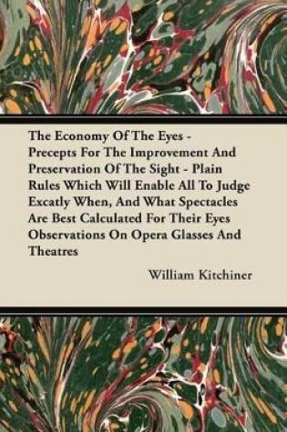 Cover of The Economy Of The Eyes - Precepts For The Improvement And Preservation Of The Sight - Plain Rules Which Will Enable All To Judge Excatly When, And What Spectacles Are Best Calculated For Their Eyes Observations On Opera Glasse And Theatres