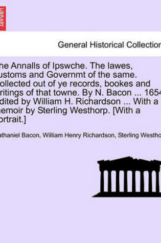 Cover of The Annalls of Ipswche. the Lawes, Customs and Governmt of the Same. Collected Out of Ye Records, Bookes and Writings of That Towne. by N. Bacon ... 1654. Edited by William H. Richardson ... with a Memoir by Sterling Westhorp. [With a Portrait.]