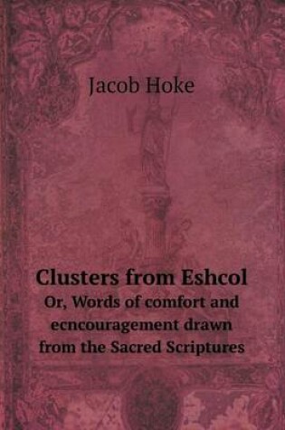 Cover of Clusters from Eshcol Or, Words of comfort and ecncouragement drawn from the Sacred Scriptures