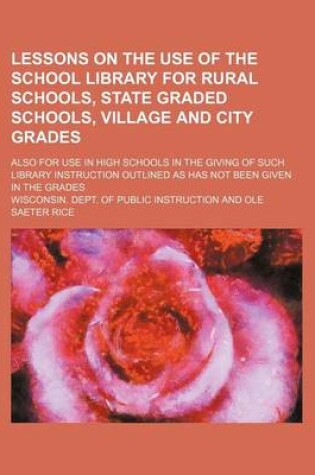 Cover of Lessons on the Use of the School Library for Rural Schools, State Graded Schools, Village and City Grades; Also for Use in High Schools in the Giving of Such Library Instruction Outlined as Has Not Been Given in the Grades