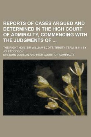 Cover of Reports of Cases Argued and Determined in the High Court of Admiralty, Commencing with the Judgments Of; The Right Hon. Sir William Scott, Trinity Term 1811 - By John Dodson