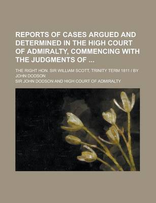 Book cover for Reports of Cases Argued and Determined in the High Court of Admiralty, Commencing with the Judgments Of; The Right Hon. Sir William Scott, Trinity Term 1811 - By John Dodson