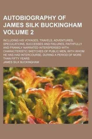 Cover of Autobiography of James Silk Buckingham Volume 2; Including His Voyages, Travels, Adventures, Speculations, Successes and Failures, Faithfully and Frankly Narrated Interspersed with Characteristic Sketches of Public Men, with Whom He Has Had Intercourse, D