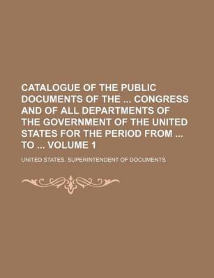 Book cover for Catalogue of the Public Documents of the Congress and of All Departments of the Government of the United States for the Period from to Volume 1