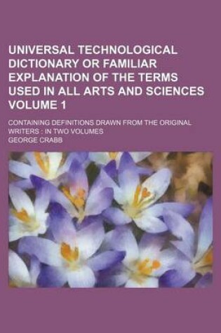 Cover of Universal Technological Dictionary or Familiar Explanation of the Terms Used in All Arts and Sciences Volume 1; Containing Definitions Drawn from the Original Writers