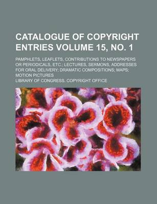 Book cover for Catalogue of Copyright Entries Volume 15, No. 1; Pamphlets, Leaflets, Contributions to Newspapers or Periodicals, Etc. Lectures, Sermons, Addresses for Oral Delivery Dramatic Compositions Maps Motion Pictures