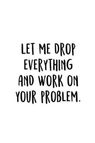Cover of Let Me Drop Everything And Work On Your Problem.