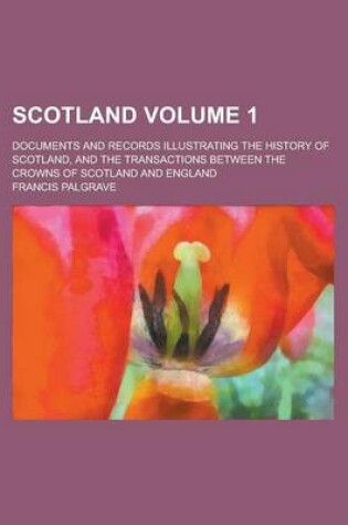 Cover of Scotland; Documents and Records Illustrating the History of Scotland, and the Transactions Between the Crowns of Scotland and England Volume 1