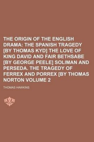 Cover of The Origin of the English Drama Volume 2; The Spanish Tragedy [By Thomas Kyd] the Love of King David and Fair Bethsabe [By George Peele] Soliman and Perseda. the Tragedy of Ferrex and Porrex [By Thomas Norton