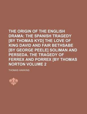 Book cover for The Origin of the English Drama Volume 2; The Spanish Tragedy [By Thomas Kyd] the Love of King David and Fair Bethsabe [By George Peele] Soliman and Perseda. the Tragedy of Ferrex and Porrex [By Thomas Norton