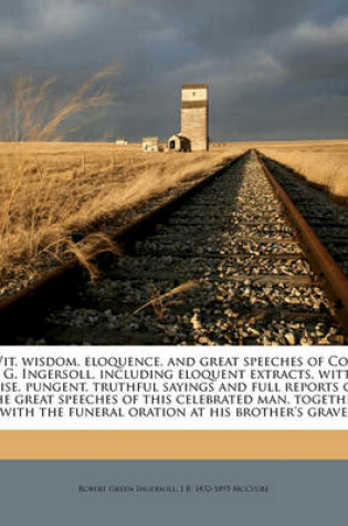 Cover of Wit, Wisdom, Eloquence, and Great Speeches of Col. R. G. Ingersoll, Including Eloquent Extracts, Witty, Wise, Pungent, Truthful Sayings and Full Reports of the Great Speeches of This Celebrated Man, Together with the Funeral Oration at His Brother's Grave