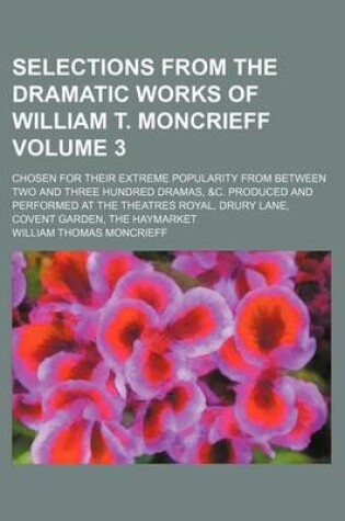 Cover of Selections from the Dramatic Works of William T. Moncrieff Volume 3; Chosen for Their Extreme Popularity from Between Two and Three Hundred Dramas, &C. Produced and Performed at the Theatres Royal, Drury Lane, Covent Garden, the Haymarket