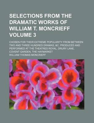 Book cover for Selections from the Dramatic Works of William T. Moncrieff Volume 3; Chosen for Their Extreme Popularity from Between Two and Three Hundred Dramas, &C. Produced and Performed at the Theatres Royal, Drury Lane, Covent Garden, the Haymarket